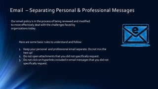 Email – Separating Personal & Professional Messages
Our email policy is in the process of being reviewed and modified
to more effectively deal with the challenges faced by
organizations today.
Here are some basic rules to understand and follow:
1. Keep your personal and professional email separate. Do not mix the
two up!
2. Do not open attachments that you did not specifically request.
3. Do not click on hyperlinks included in email messages that you did not
specifically request.
 