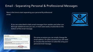 Email - Separating Personal & Professional Messages
Now is the time to start separating your personal & professional
email.
If you are subscribed to daily email messages from retailers and other non
Borough related services you can, in most cases easily unsubscribe on the
bottom of the email message.
On some occasions you can simply change the
email address. On other occasions you will need
to unsubscribe and then re-subscribe using your
personal email message.
 