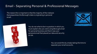 The reason this is important is that the majority of the malware
that jeopardizes the Borough’s data is originating in personal
email.
You do not what to be in a position in which you
must explain why you were using Borough email
for personal business and that it was your
personal email that placed our data and security
at risk.
Email - Separating Personal & Professional Messages
You can avoid this by simply taking the time to
separate your email accounts.
 