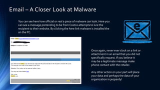 You can see here how official or real a piece of malware can look. Here you
can see a message pretending to be from Costco attempts to lure the
recipient to their website. By clicking the here link malware is installed the
on the PC.
Email – A Closer Look at Malware
Once again, never ever clock on a link or
attachment in an email that you did not
specifically request. If you believe it
may be a legitimate message make
phone contact with the retailer.
Any other action on your part will place
your data and perhaps the data of your
organization in jeopardy!
 