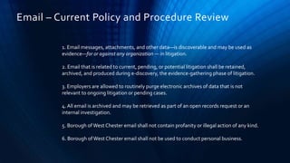 1. Email messages, attachments, and other data—is discoverable and may be used as
evidence—for or against any organization — in litigation.
2. Email that is related to current, pending, or potential litigation shall be retained,
archived, and produced during e-discovery, the evidence-gathering phase of litigation.
3. Employers are allowed to routinely purge electronic archives of data that is not
relevant to ongoing litigation or pending cases.
4. All email is archived and may be retrieved as part of an open records request or an
internal investigation.
5. Borough of West Chester email shall not contain profanity or illegal action of any kind.
6. Borough ofWest Chester email shall not be used to conduct personal business.
Email – Current Policy and Procedure Review
 