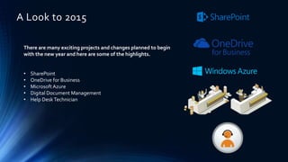 There are many exciting projects and changes planned to begin
with the new year and here are some of the highlights.
• SharePoint
• OneDrive for Business
• MicrosoftAzure
• Digital Document Management
• Help DeskTechnician
A Look to 2015
 