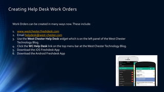 Creating Help Desk Work Orders
Work Orders can be created in many ways now.These include:
1. www.westchester.freshdesk.com
2. Email helpdesk@west-chester.com
3. Use the West Chester Help Desk widget which is on the left panel of theWest Chester
Technology Blog.
4. Click the WC Help Desk link on the top menu bar at the West ChesterTechnology Blog.
5. Download the iOS Freshdesk App
6. Download the Android Freshdesk App
 