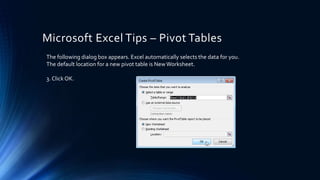 Microsoft Excel Tips – Pivot Tables
The following dialog box appears. Excel automatically selects the data for you.
The default location for a new pivot table is NewWorksheet.
3. Click OK.
 