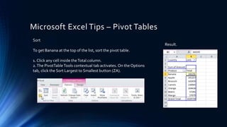 Microsoft Excel Tips – Pivot Tables
Sort
To get Banana at the top of the list, sort the pivot table.
1. Click any cell inside theTotal column.
2.The PivotTableTools contextual tab activates. On the Options
tab, click the Sort Largest to Smallest button (ZA).
Result.
 