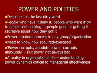 POWER AND POLITICS
Described as the last dirty word
People who have it deny it, people who want it try
to appear not seeking it, people good at getting it
secretive about how they got it
Power a natural process in any group/organization
Need to know how acquired/exercised
‘Power corrupts, absolute power corrupts
absolutely’ – But power not always bad
A reality in organizational life – understanding
power dynamics critical to managerial effectiveness
 