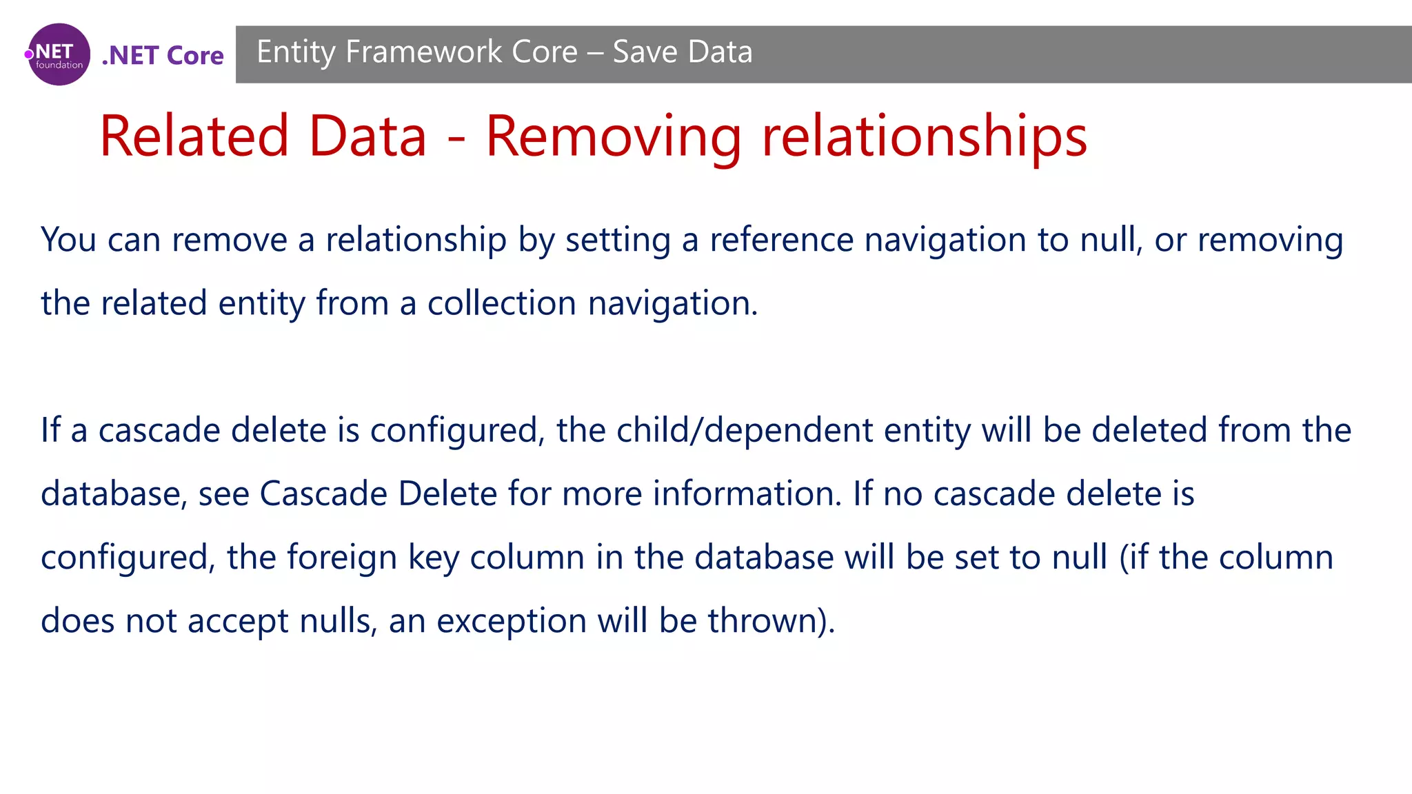 .NET Core
Related Data - Removing relationships
Entity Framework Core – Save Data
You can remove a relationship by setting a reference navigation to null, or removing
the related entity from a collection navigation.
If a cascade delete is configured, the child/dependent entity will be deleted from the
database, see Cascade Delete for more information. If no cascade delete is
configured, the foreign key column in the database will be set to null (if the column
does not accept nulls, an exception will be thrown).
 