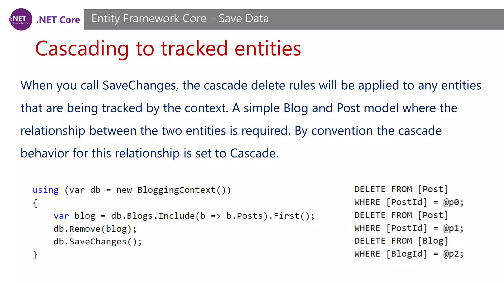 .NET Core
Cascading to tracked entities
Entity Framework Core – Save Data
When you call SaveChanges, the cascade delete rules will be applied to any entities
that are being tracked by the context. A simple Blog and Post model where the
relationship between the two entities is required. By convention the cascade
behavior for this relationship is set to Cascade.
 