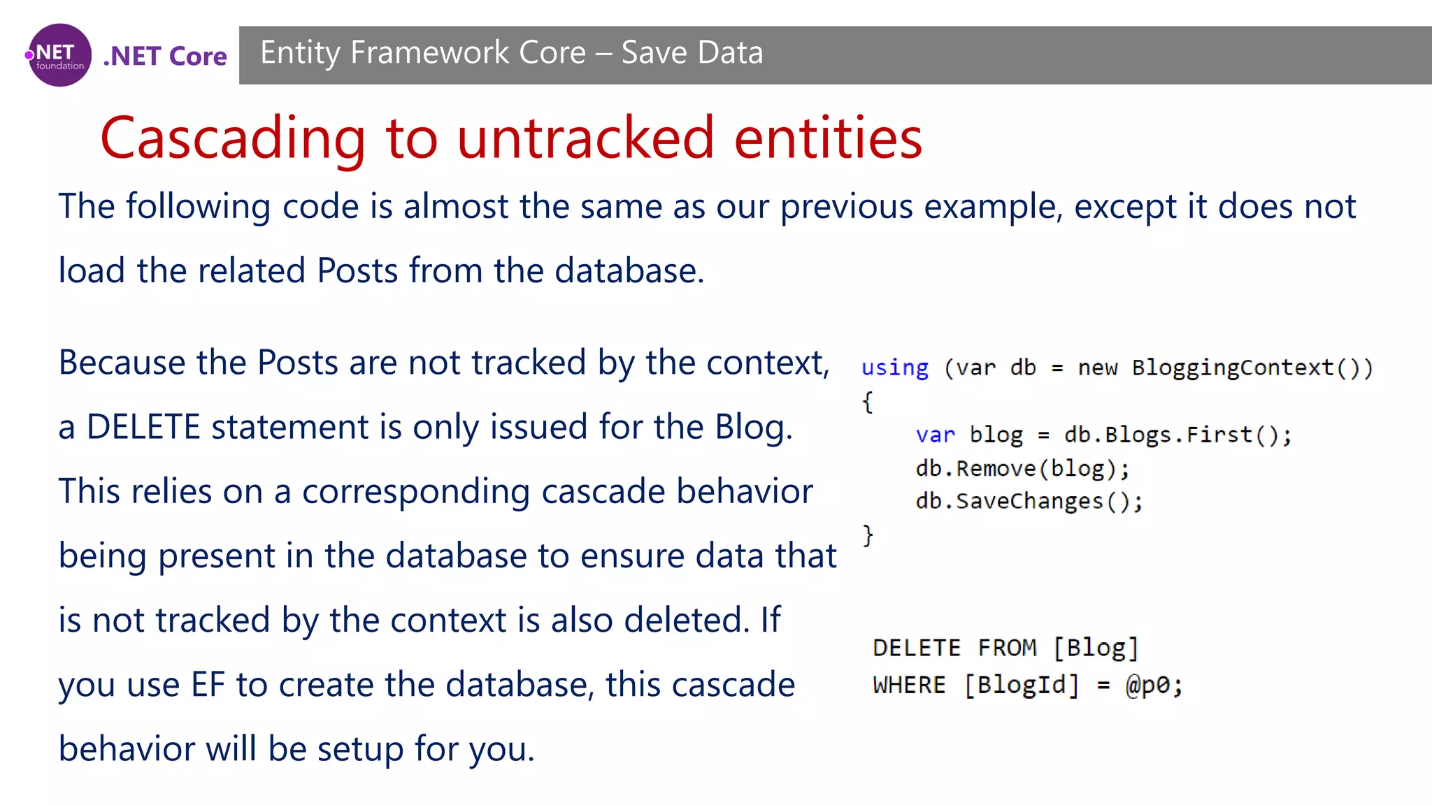 .NET Core
Cascading to untracked entities
Entity Framework Core – Save Data
The following code is almost the same as our previous example, except it does not
load the related Posts from the database.
Because the Posts are not tracked by the context,
a DELETE statement is only issued for the Blog.
This relies on a corresponding cascade behavior
being present in the database to ensure data that
is not tracked by the context is also deleted. If
you use EF to create the database, this cascade
behavior will be setup for you.
 