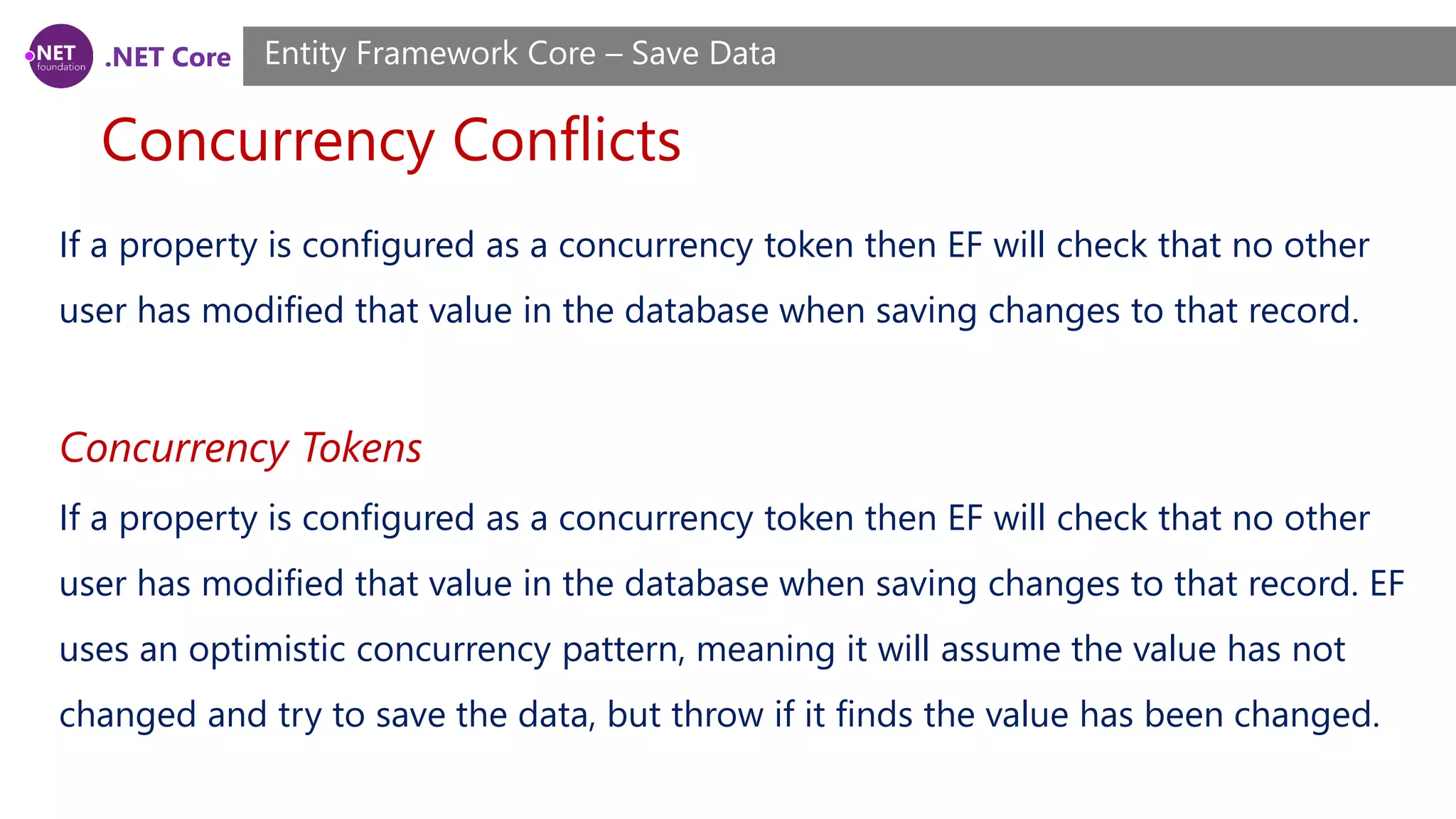 .NET Core
Concurrency Conflicts
Entity Framework Core – Save Data
If a property is configured as a concurrency token then EF will check that no other
user has modified that value in the database when saving changes to that record.
Concurrency Tokens
If a property is configured as a concurrency token then EF will check that no other
user has modified that value in the database when saving changes to that record. EF
uses an optimistic concurrency pattern, meaning it will assume the value has not
changed and try to save the data, but throw if it finds the value has been changed.
 