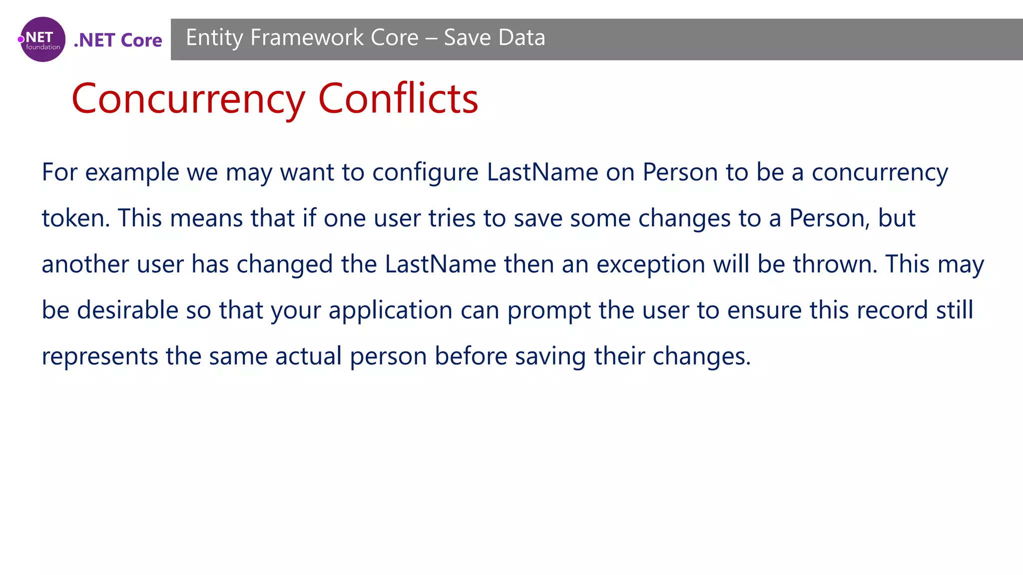 .NET Core
Concurrency Conflicts
Entity Framework Core – Save Data
For example we may want to configure LastName on Person to be a concurrency
token. This means that if one user tries to save some changes to a Person, but
another user has changed the LastName then an exception will be thrown. This may
be desirable so that your application can prompt the user to ensure this record still
represents the same actual person before saving their changes.
 
