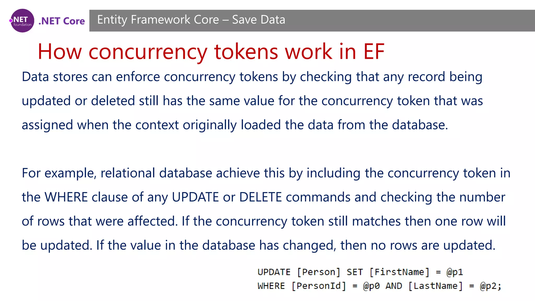 .NET Core
How concurrency tokens work in EF
Entity Framework Core – Save Data
Data stores can enforce concurrency tokens by checking that any record being
updated or deleted still has the same value for the concurrency token that was
assigned when the context originally loaded the data from the database.
For example, relational database achieve this by including the concurrency token in
the WHERE clause of any UPDATE or DELETE commands and checking the number
of rows that were affected. If the concurrency token still matches then one row will
be updated. If the value in the database has changed, then no rows are updated.
 