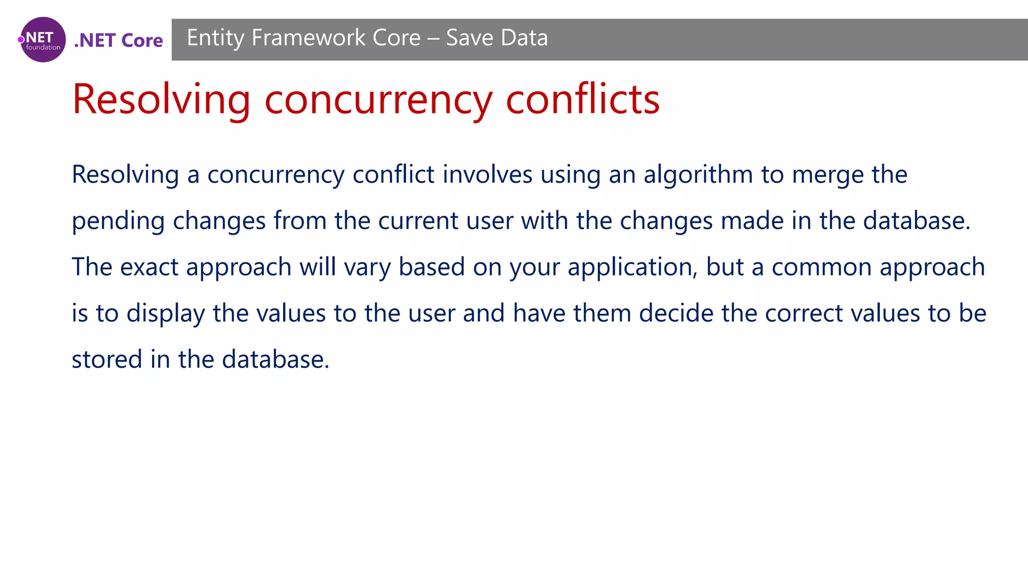 .NET Core
Resolving concurrency conflicts
Entity Framework Core – Save Data
Resolving a concurrency conflict involves using an algorithm to merge the
pending changes from the current user with the changes made in the database.
The exact approach will vary based on your application, but a common approach
is to display the values to the user and have them decide the correct values to be
stored in the database.
 