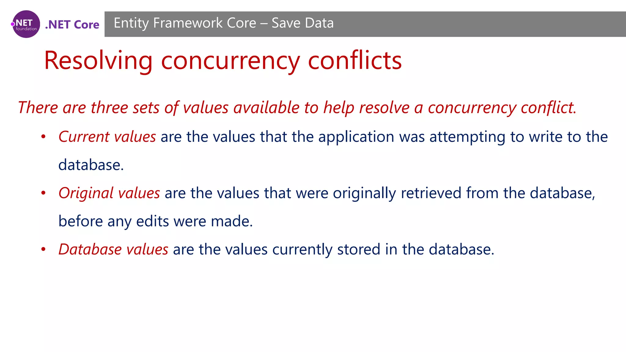 .NET Core
Resolving concurrency conflicts
Entity Framework Core – Save Data
There are three sets of values available to help resolve a concurrency conflict.
• Current values are the values that the application was attempting to write to the
database.
• Original values are the values that were originally retrieved from the database,
before any edits were made.
• Database values are the values currently stored in the database.
 