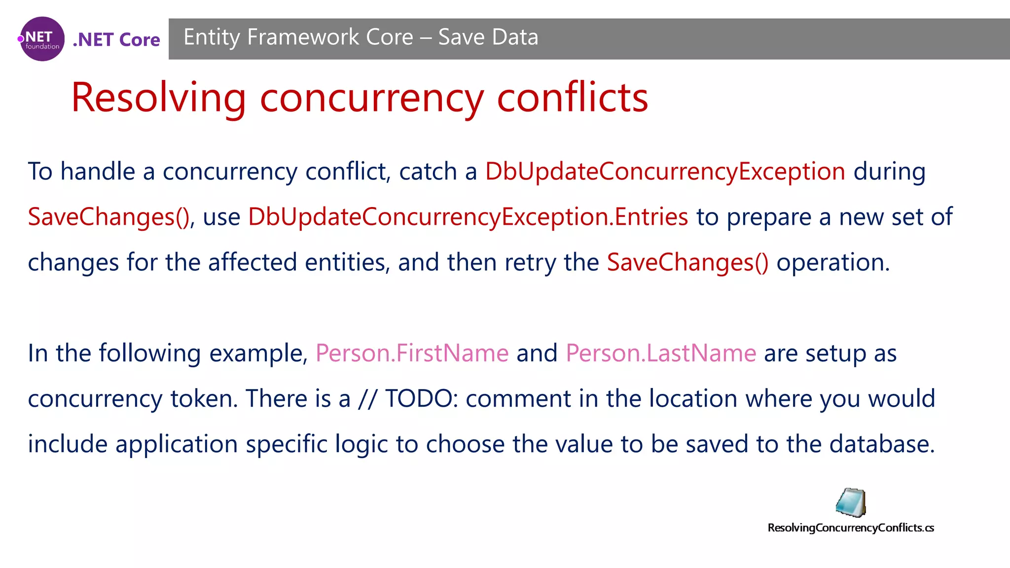 .NET Core
Resolving concurrency conflicts
Entity Framework Core – Save Data
To handle a concurrency conflict, catch a DbUpdateConcurrencyException during
SaveChanges(), use DbUpdateConcurrencyException.Entries to prepare a new set of
changes for the affected entities, and then retry the SaveChanges() operation.
In the following example, Person.FirstName and Person.LastName are setup as
concurrency token. There is a // TODO: comment in the location where you would
include application specific logic to choose the value to be saved to the database.
 