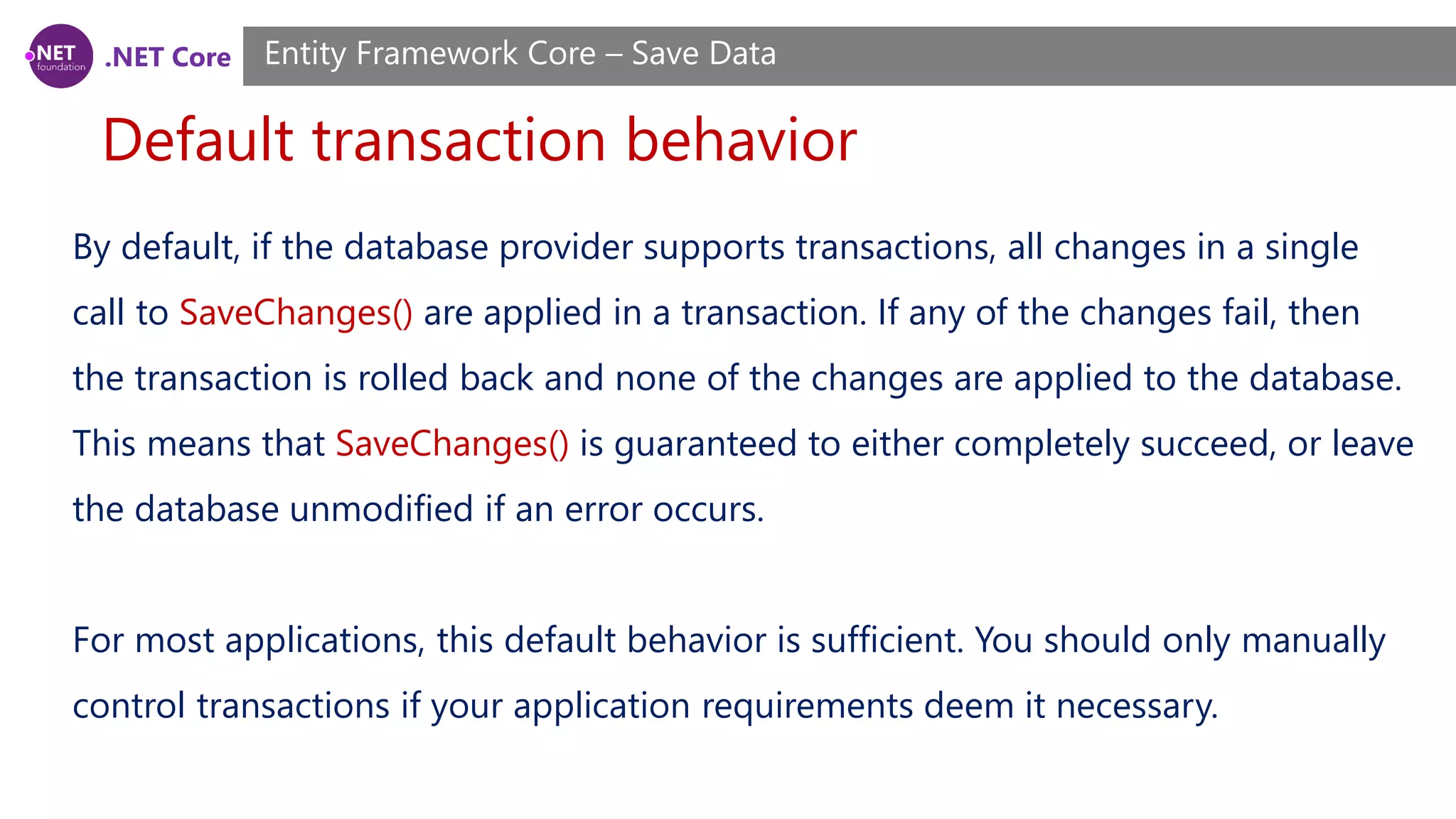 .NET Core
Default transaction behavior
Entity Framework Core – Save Data
By default, if the database provider supports transactions, all changes in a single
call to SaveChanges() are applied in a transaction. If any of the changes fail, then
the transaction is rolled back and none of the changes are applied to the database.
This means that SaveChanges() is guaranteed to either completely succeed, or leave
the database unmodified if an error occurs.
For most applications, this default behavior is sufficient. You should only manually
control transactions if your application requirements deem it necessary.
 