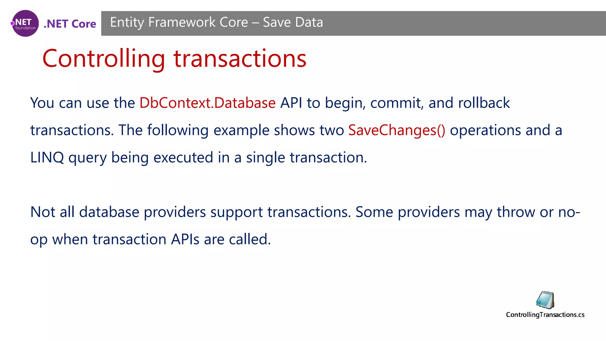 .NET Core
Controlling transactions
Entity Framework Core – Save Data
You can use the DbContext.Database API to begin, commit, and rollback
transactions. The following example shows two SaveChanges() operations and a
LINQ query being executed in a single transaction.
Not all database providers support transactions. Some providers may throw or no-
op when transaction APIs are called.
 