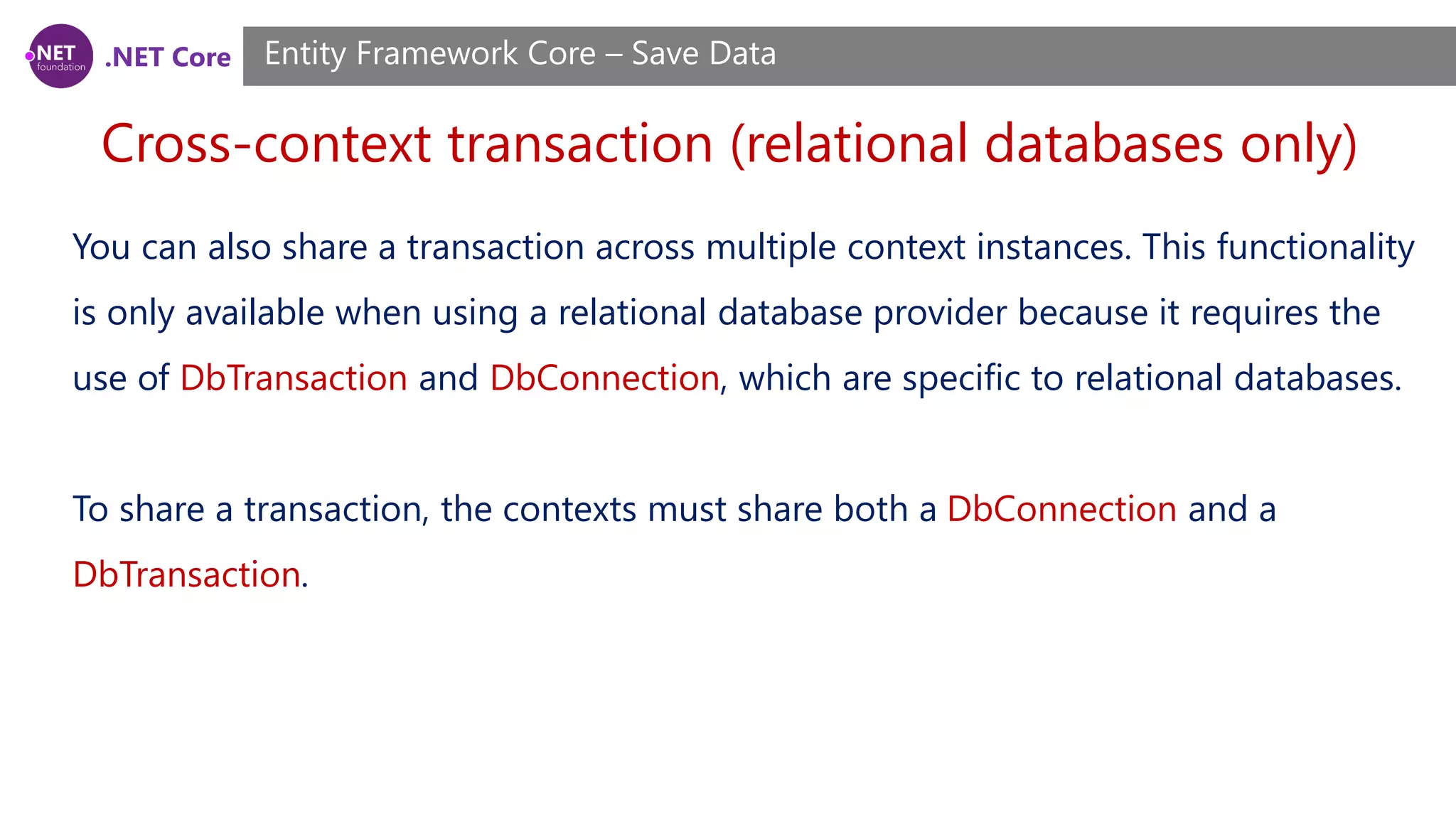 .NET Core
Cross-context transaction (relational databases only)
Entity Framework Core – Save Data
You can also share a transaction across multiple context instances. This functionality
is only available when using a relational database provider because it requires the
use of DbTransaction and DbConnection, which are specific to relational databases.
To share a transaction, the contexts must share both a DbConnection and a
DbTransaction.
 