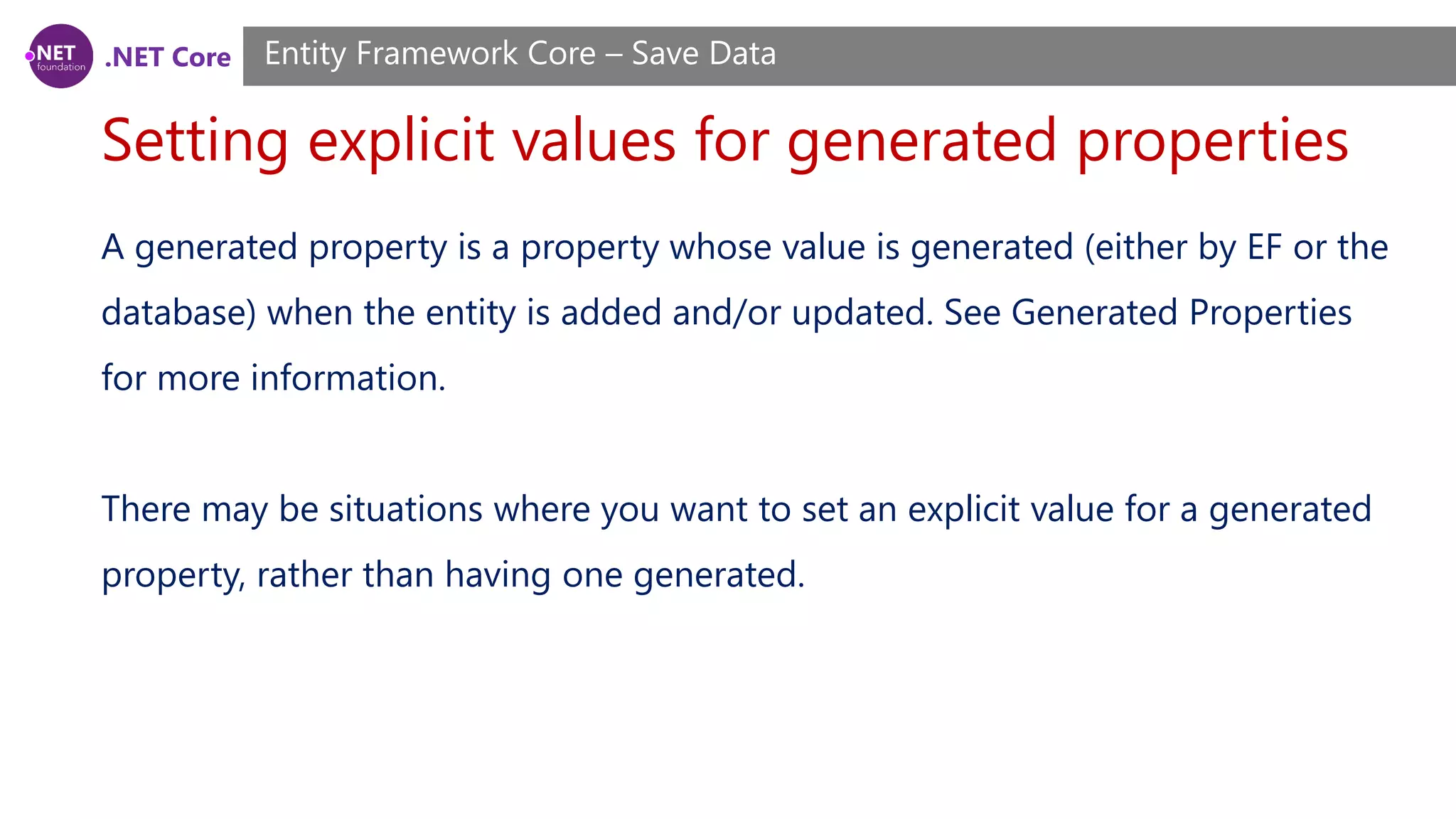 .NET Core
Setting explicit values for generated properties
Entity Framework Core – Save Data
A generated property is a property whose value is generated (either by EF or the
database) when the entity is added and/or updated. See Generated Properties
for more information.
There may be situations where you want to set an explicit value for a generated
property, rather than having one generated.
 