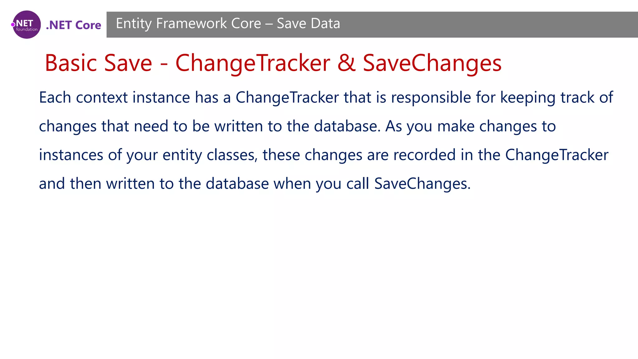 .NET Core
Basic Save - ChangeTracker & SaveChanges
Entity Framework Core – Save Data
Each context instance has a ChangeTracker that is responsible for keeping track of
changes that need to be written to the database. As you make changes to
instances of your entity classes, these changes are recorded in the ChangeTracker
and then written to the database when you call SaveChanges.
 