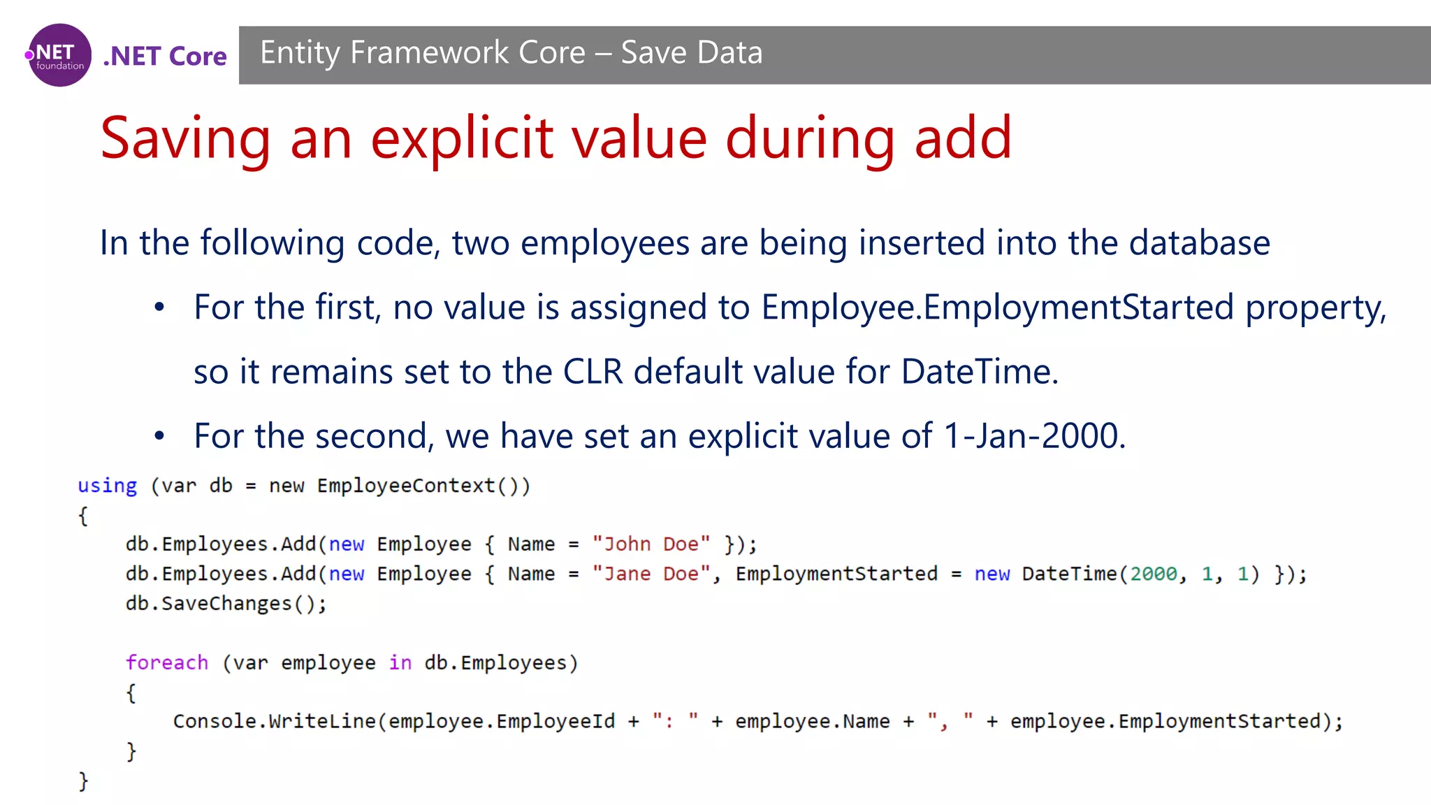 .NET Core
Saving an explicit value during add
Entity Framework Core – Save Data
In the following code, two employees are being inserted into the database
• For the first, no value is assigned to Employee.EmploymentStarted property,
so it remains set to the CLR default value for DateTime.
• For the second, we have set an explicit value of 1-Jan-2000.
 