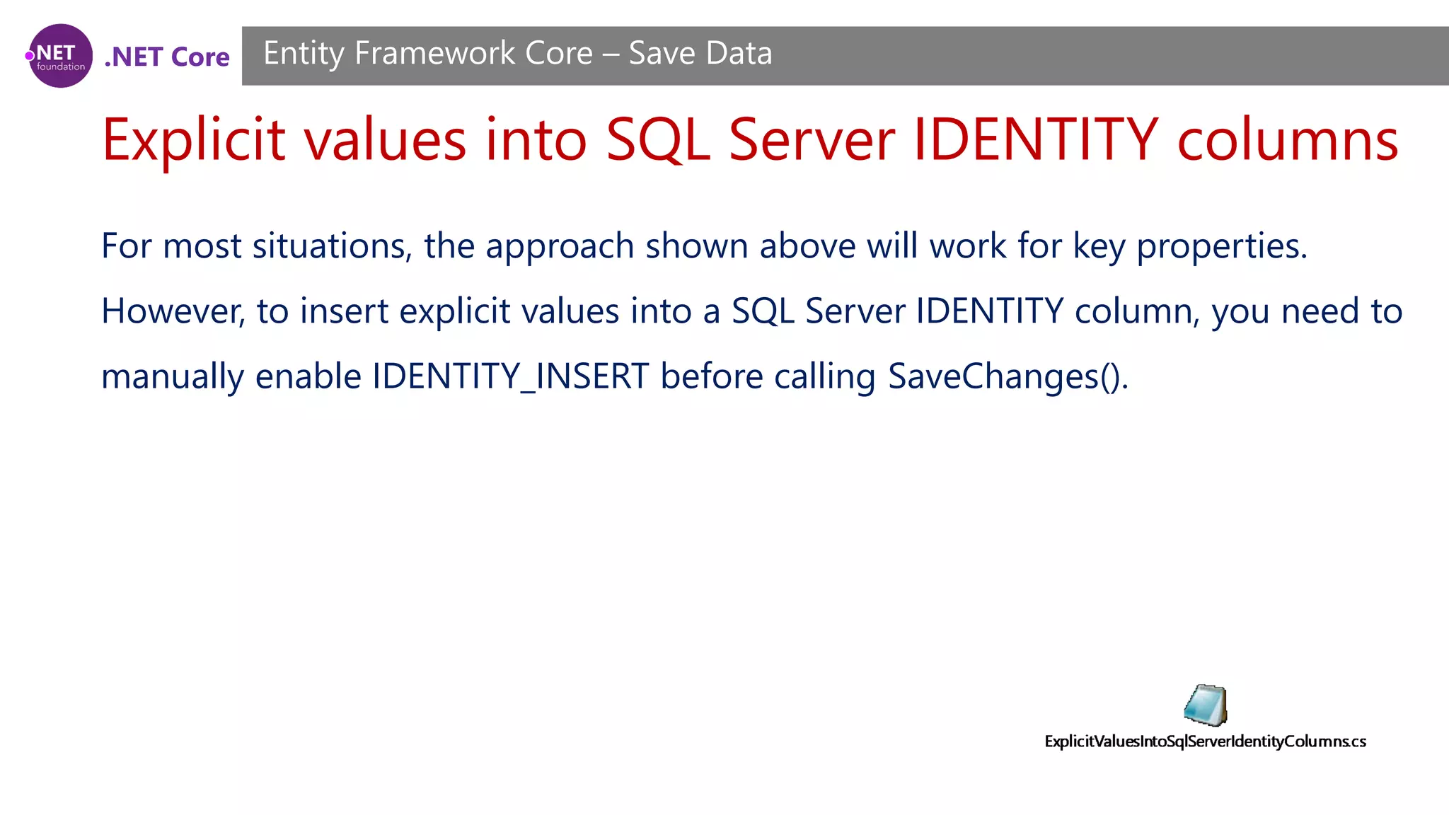 .NET Core
Explicit values into SQL Server IDENTITY columns
Entity Framework Core – Save Data
For most situations, the approach shown above will work for key properties.
However, to insert explicit values into a SQL Server IDENTITY column, you need to
manually enable IDENTITY_INSERT before calling SaveChanges().
 