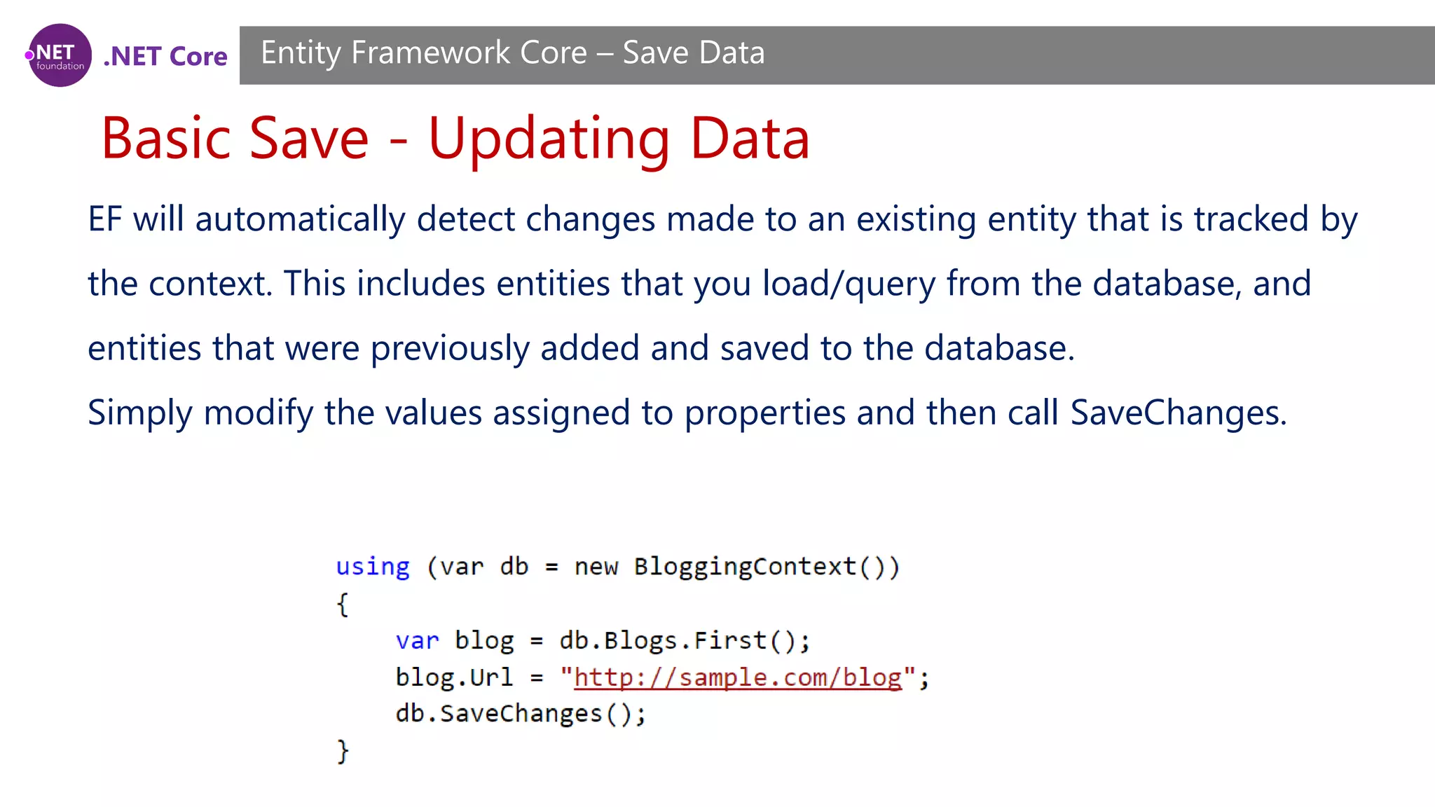.NET Core
Basic Save - Updating Data
Entity Framework Core – Save Data
EF will automatically detect changes made to an existing entity that is tracked by
the context. This includes entities that you load/query from the database, and
entities that were previously added and saved to the database.
Simply modify the values assigned to properties and then call SaveChanges.
 