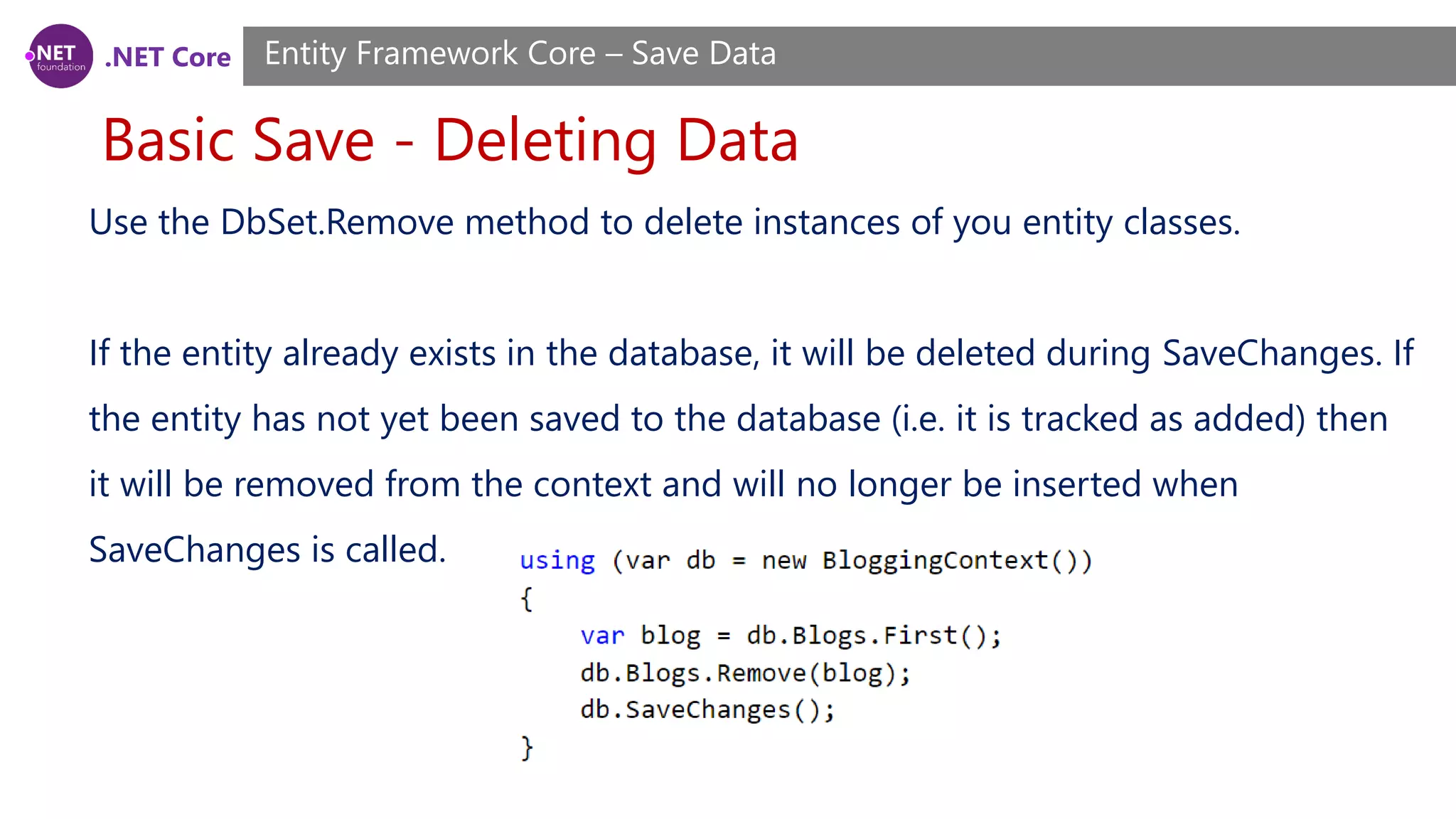 .NET Core
Basic Save - Deleting Data
Entity Framework Core – Save Data
Use the DbSet.Remove method to delete instances of you entity classes.
If the entity already exists in the database, it will be deleted during SaveChanges. If
the entity has not yet been saved to the database (i.e. it is tracked as added) then
it will be removed from the context and will no longer be inserted when
SaveChanges is called.
 