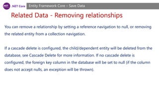 .NET Core
Related Data - Removing relationships
Entity Framework Core – Save Data
You can remove a relationship by setting a reference navigation to null, or removing
the related entity from a collection navigation.
If a cascade delete is configured, the child/dependent entity will be deleted from the
database, see Cascade Delete for more information. If no cascade delete is
configured, the foreign key column in the database will be set to null (if the column
does not accept nulls, an exception will be thrown).
 