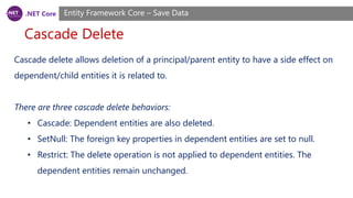 .NET Core
Cascade Delete
Entity Framework Core – Save Data
Cascade delete allows deletion of a principal/parent entity to have a side effect on
dependent/child entities it is related to.
There are three cascade delete behaviors:
• Cascade: Dependent entities are also deleted.
• SetNull: The foreign key properties in dependent entities are set to null.
• Restrict: The delete operation is not applied to dependent entities. The
dependent entities remain unchanged.
 