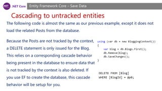 .NET Core
Cascading to untracked entities
Entity Framework Core – Save Data
The following code is almost the same as our previous example, except it does not
load the related Posts from the database.
Because the Posts are not tracked by the context,
a DELETE statement is only issued for the Blog.
This relies on a corresponding cascade behavior
being present in the database to ensure data that
is not tracked by the context is also deleted. If
you use EF to create the database, this cascade
behavior will be setup for you.
 