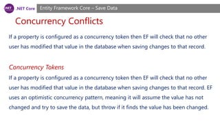 .NET Core
Concurrency Conflicts
Entity Framework Core – Save Data
If a property is configured as a concurrency token then EF will check that no other
user has modified that value in the database when saving changes to that record.
Concurrency Tokens
If a property is configured as a concurrency token then EF will check that no other
user has modified that value in the database when saving changes to that record. EF
uses an optimistic concurrency pattern, meaning it will assume the value has not
changed and try to save the data, but throw if it finds the value has been changed.
 