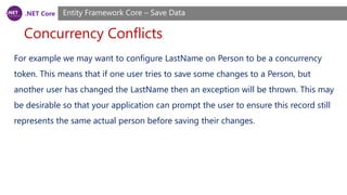 .NET Core
Concurrency Conflicts
Entity Framework Core – Save Data
For example we may want to configure LastName on Person to be a concurrency
token. This means that if one user tries to save some changes to a Person, but
another user has changed the LastName then an exception will be thrown. This may
be desirable so that your application can prompt the user to ensure this record still
represents the same actual person before saving their changes.
 