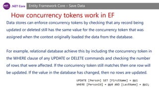 .NET Core
How concurrency tokens work in EF
Entity Framework Core – Save Data
Data stores can enforce concurrency tokens by checking that any record being
updated or deleted still has the same value for the concurrency token that was
assigned when the context originally loaded the data from the database.
For example, relational database achieve this by including the concurrency token in
the WHERE clause of any UPDATE or DELETE commands and checking the number
of rows that were affected. If the concurrency token still matches then one row will
be updated. If the value in the database has changed, then no rows are updated.
 