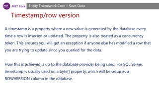 .NET Core
Timestamp/row version
Entity Framework Core – Save Data
A timestamp is a property where a new value is generated by the database every
time a row is inserted or updated. The property is also treated as a concurrency
token. This ensures you will get an exception if anyone else has modified a row that
you are trying to update since you queried for the data.
How this is achieved is up to the database provider being used. For SQL Server,
timestamp is usually used on a byte[] property, which will be setup as a
ROWVERSION column in the database.
 