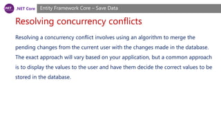 .NET Core
Resolving concurrency conflicts
Entity Framework Core – Save Data
Resolving a concurrency conflict involves using an algorithm to merge the
pending changes from the current user with the changes made in the database.
The exact approach will vary based on your application, but a common approach
is to display the values to the user and have them decide the correct values to be
stored in the database.
 