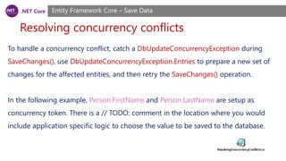.NET Core
Resolving concurrency conflicts
Entity Framework Core – Save Data
To handle a concurrency conflict, catch a DbUpdateConcurrencyException during
SaveChanges(), use DbUpdateConcurrencyException.Entries to prepare a new set of
changes for the affected entities, and then retry the SaveChanges() operation.
In the following example, Person.FirstName and Person.LastName are setup as
concurrency token. There is a // TODO: comment in the location where you would
include application specific logic to choose the value to be saved to the database.
 