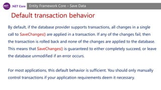 .NET Core
Default transaction behavior
Entity Framework Core – Save Data
By default, if the database provider supports transactions, all changes in a single
call to SaveChanges() are applied in a transaction. If any of the changes fail, then
the transaction is rolled back and none of the changes are applied to the database.
This means that SaveChanges() is guaranteed to either completely succeed, or leave
the database unmodified if an error occurs.
For most applications, this default behavior is sufficient. You should only manually
control transactions if your application requirements deem it necessary.
 