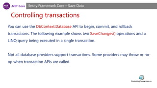 .NET Core
Controlling transactions
Entity Framework Core – Save Data
You can use the DbContext.Database API to begin, commit, and rollback
transactions. The following example shows two SaveChanges() operations and a
LINQ query being executed in a single transaction.
Not all database providers support transactions. Some providers may throw or no-
op when transaction APIs are called.
 