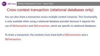 .NET Core
Cross-context transaction (relational databases only)
Entity Framework Core – Save Data
You can also share a transaction across multiple context instances. This functionality
is only available when using a relational database provider because it requires the
use of DbTransaction and DbConnection, which are specific to relational databases.
To share a transaction, the contexts must share both a DbConnection and a
DbTransaction.
 