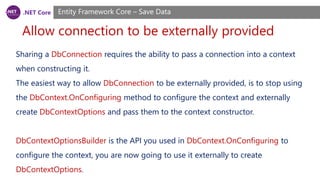 .NET Core
Allow connection to be externally provided
Entity Framework Core – Save Data
Sharing a DbConnection requires the ability to pass a connection into a context
when constructing it.
The easiest way to allow DbConnection to be externally provided, is to stop using
the DbContext.OnConfiguring method to configure the context and externally
create DbContextOptions and pass them to the context constructor.
DbContextOptionsBuilder is the API you used in DbContext.OnConfiguring to
configure the context, you are now going to use it externally to create
DbContextOptions.
 