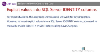 .NET Core
Explicit values into SQL Server IDENTITY columns
Entity Framework Core – Save Data
For most situations, the approach shown above will work for key properties.
However, to insert explicit values into a SQL Server IDENTITY column, you need to
manually enable IDENTITY_INSERT before calling SaveChanges().
 