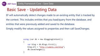 .NET Core
Basic Save - Updating Data
Entity Framework Core – Save Data
EF will automatically detect changes made to an existing entity that is tracked by
the context. This includes entities that you load/query from the database, and
entities that were previously added and saved to the database.
Simply modify the values assigned to properties and then call SaveChanges.
 