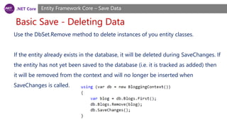 .NET Core
Basic Save - Deleting Data
Entity Framework Core – Save Data
Use the DbSet.Remove method to delete instances of you entity classes.
If the entity already exists in the database, it will be deleted during SaveChanges. If
the entity has not yet been saved to the database (i.e. it is tracked as added) then
it will be removed from the context and will no longer be inserted when
SaveChanges is called.
 