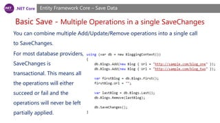 .NET Core
Basic Save - Multiple Operations in a single SaveChanges
Entity Framework Core – Save Data
You can combine multiple Add/Update/Remove operations into a single call
to SaveChanges.
For most database providers,
SaveChanges is
transactional. This means all
the operations will either
succeed or fail and the
operations will never be left
partially applied.
 