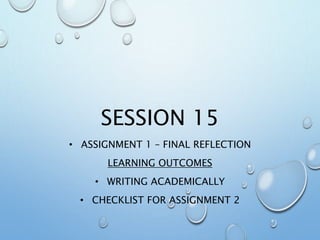 SESSION 15
• ASSIGNMENT 1 – FINAL REFLECTION
LEARNING OUTCOMES
• WRITING ACADEMICALLY
• CHECKLIST FOR ASSIGNMENT 2
 