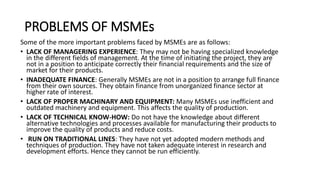 PROBLEMS OF MSMEs
Some of the more important problems faced by MSMEs are as follows:
• LACK OF MANAGERING EXPERIENCE: They may not be having specialized knowledge
in the different fields of management. At the time of initiating the project, they are
not in a position to anticipate correctly their financial requirements and the size of
market for their products.
• INADEQUATE FINANCE: Generally MSMEs are not in a position to arrange full finance
from their own sources. They obtain finance from unorganized finance sector at
higher rate of interest.
• LACK OF PROPER MACHINARY AND EQUIPMENT: Many MSMEs use inefficient and
outdated machinery and equipment. This affects the quality of production.
• LACK OF TECHNICAL KNOW-HOW: Do not have the knowledge about different
alternative technologies and processes available for manufacturing their products to
improve the quality of products and reduce costs.
• RUN ON TRADITIONAL LINES: They have not yet adopted modern methods and
techniques of production. They have not taken adequate interest in research and
development efforts. Hence they cannot be run efficiently.
 