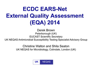ECDC EARS-Net
External Quality Assessment
(EQA) 2014
Derek Brown
Peterborough (UK)
EUCAST Scientific Secretary
UK NEQAS Antimicrobial Susceptibility Testing Specialist Advisory Group
Christine Walton and Shila Seaton
UK NEQAS for Microbiology, Colindale, London (UK)
UK NEQAS
 