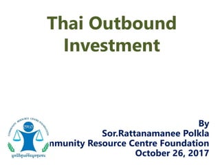 Thai Outbound
Investment
By
Sor.Rattanamanee Polkla
Community Resource Centre Foundation
October 26, 2017
 