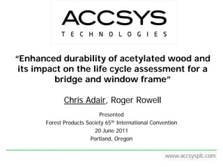 “Enhanced durability of acetylated wood and
 its impact on the life cycle assessment for a
         bridge and window frame”

              Chris Adair, Roger Rowell
                            Presented
       Forest Products Society 65th International Convention
                          20 June 2011
                         Portland, Oregon
 